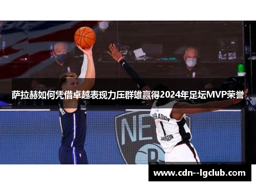 萨拉赫如何凭借卓越表现力压群雄赢得2024年足坛MVP荣誉