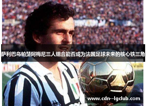 萨利巴乌帕楚阿梅尼三人组合能否成为法国足球未来的核心铁三角