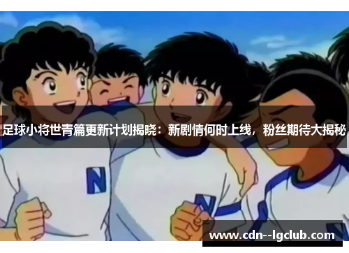 足球小将世青篇更新计划揭晓：新剧情何时上线，粉丝期待大揭秘