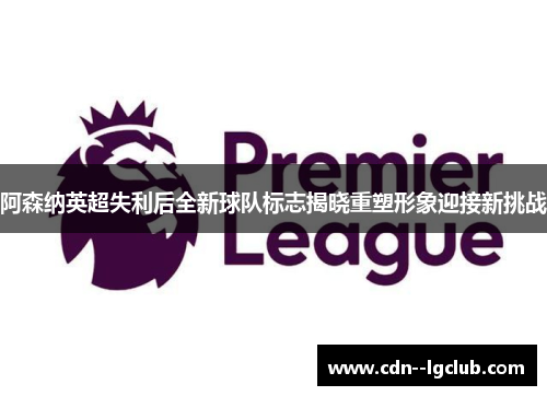 阿森纳英超失利后全新球队标志揭晓重塑形象迎接新挑战