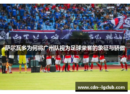 萨尔瓦多为何将广州队视为足球荣誉的象征与骄傲