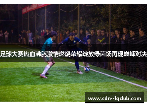 足球大赛热血沸腾激情燃烧荣耀绽放绿茵场再现巅峰对决 足球大赛热血沸腾激情燃烧荣耀绽放绿茵场再现巅峰对决