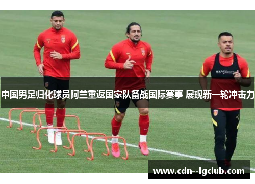 中国男足归化球员阿兰重返国家队备战国际赛事 展现新一轮冲击力 中国男足归化球员阿兰重返国家队备战国际赛事 展现新一轮冲击力