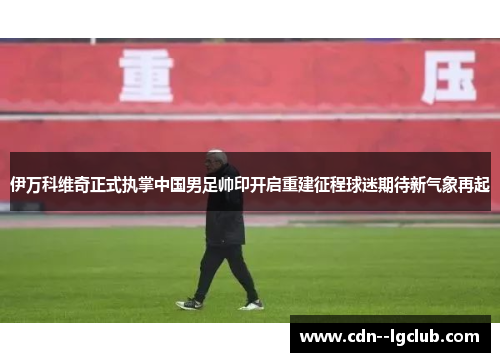伊万科维奇正式执掌中国男足帅印开启重建征程球迷期待新气象再起