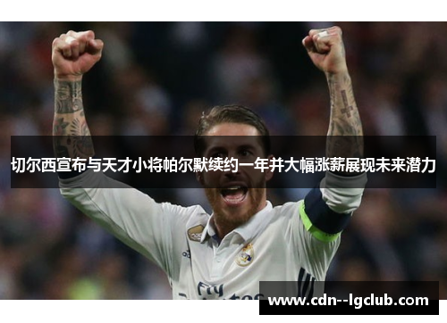 切尔西宣布与天才小将帕尔默续约一年并大幅涨薪展现未来潜力 切尔西宣布与天才小将帕尔默续约一年并大幅涨薪展现未来潜力