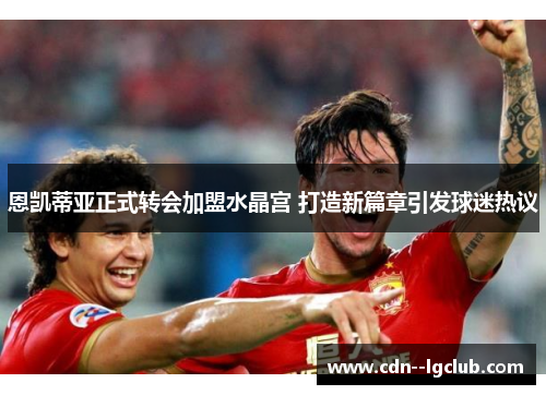 恩凯蒂亚正式转会加盟水晶宫 打造新篇章引发球迷热议