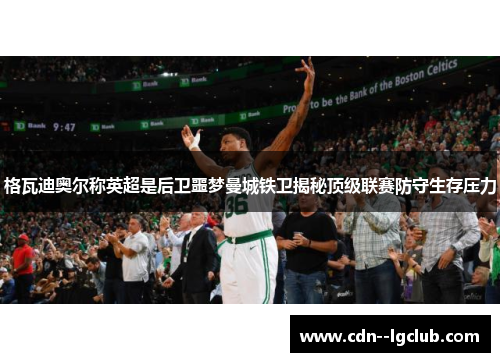 格瓦迪奥尔称英超是后卫噩梦曼城铁卫揭秘顶级联赛防守生存压力