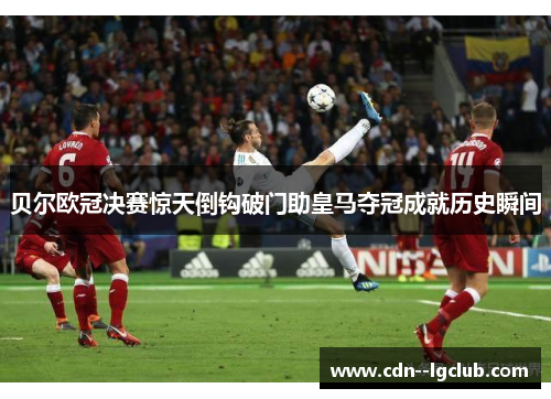 贝尔欧冠决赛惊天倒钩破门助皇马夺冠成就历史瞬间